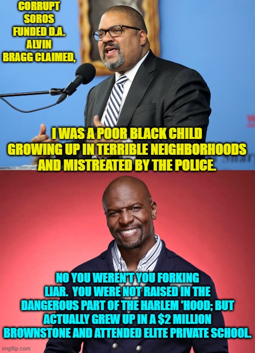 Facts versus leftist 'truth'. | CORRUPT SOROS FUNDED D.A. ALVIN BRAGG CLAIMED, I WAS A POOR BLACK CHILD GROWING UP IN TERRIBLE NEIGHBORHOODS AND MISTREATED BY THE POLICE. NO YOU WEREN'T YOU FORKING LIAR.  YOU WERE NOT RAISED IN THE DANGEROUS PART OF THE HARLEM 'HOOD; BUT ACTUALLY GREW UP IN A $2 MILLION BROWNSTONE AND ATTENDED ELITE PRIVATE SCHOOL. | image tagged in facts | made w/ Imgflip meme maker