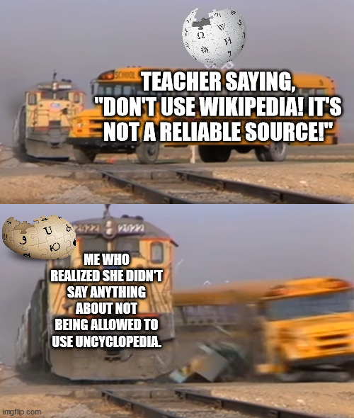 lmao loophole for you students! Uncyclopedia is an even worse source to rely on! | TEACHER SAYING, "DON'T USE WIKIPEDIA! IT'S NOT A RELIABLE SOURCE!"; ME WHO REALIZED SHE DIDN'T SAY ANYTHING ABOUT NOT BEING ALLOWED TO USE UNCYCLOPEDIA. | image tagged in a train hitting a school bus | made w/ Imgflip meme maker