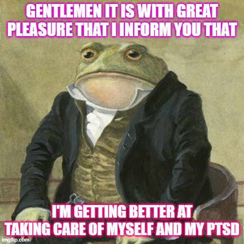 im doing better | GENTLEMEN IT IS WITH GREAT PLEASURE THAT I INFORM YOU THAT; I'M GETTING BETTER AT TAKING CARE OF MYSELF AND MY PTSD | image tagged in gentlemen it is with great pleasure to inform you that | made w/ Imgflip meme maker