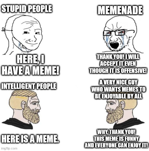 ppl have gotta stop submitting offensive stuff to Memenade (Racism is the most common and sexism is the second most common) | STUPID PEOPLE; MEMENADE; HERE, I HAVE A MEME! THANK YOU! I WILL ACCEPT IT EVEN THOUGH IT IS OFFENSIVE! A VERY NICE GUY WHO WANTS MEMES TO BE ENJOYABLE BY ALL; INTELLIGENT PEOPLE; WHY, THANK YOU! THIS MEME IS FUNNY AND EVERYONE CAN ENJOY IT! HERE IS A MEME. | image tagged in chad we know | made w/ Imgflip meme maker