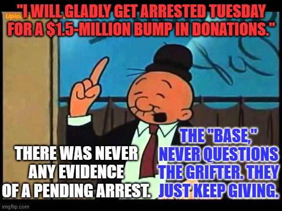 The "Base," is addicted to Trump!  They think every lie will be the last one. | "I WILL GLADLY GET ARRESTED TUESDAY FOR A $1.5-MILLION BUMP IN DONATIONS."; THE "BASE," NEVER QUESTIONS THE GRIFTER. THEY JUST KEEP GIVING. THERE WAS NEVER ANY EVIDENCE OF A PENDING ARREST. | image tagged in wimpy popeye | made w/ Imgflip meme maker