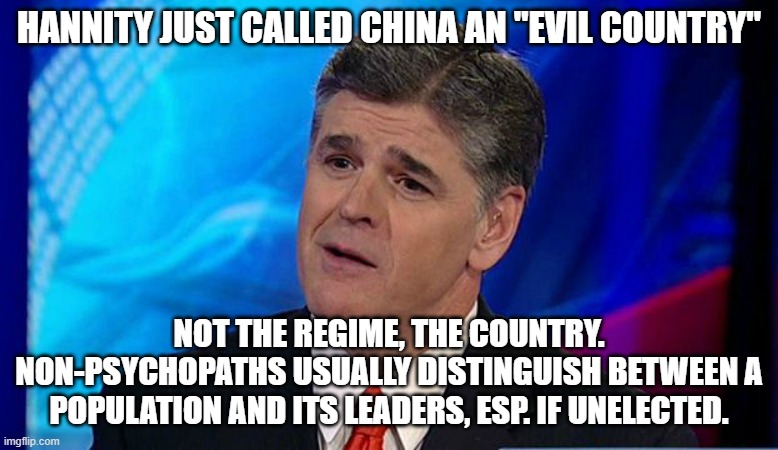 neurotype | HANNITY JUST CALLED CHINA AN "EVIL COUNTRY"; NOT THE REGIME, THE COUNTRY.
NON-PSYCHOPATHS USUALLY DISTINGUISH BETWEEN A POPULATION AND ITS LEADERS, ESP. IF UNELECTED. | image tagged in overly condescending sean hannity | made w/ Imgflip meme maker