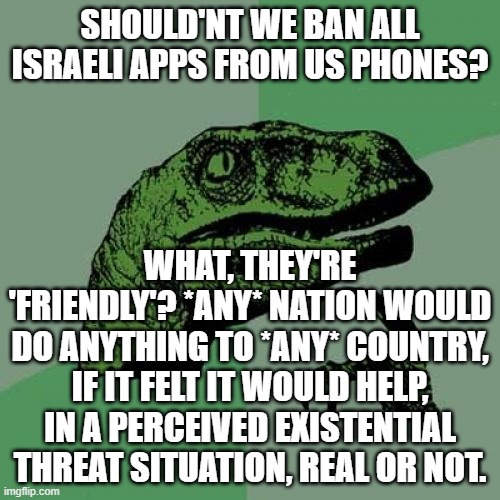 this isn't antisemitic. I'm not mentioning any us ship - just "the Samson option" | SHOULD'NT WE BAN ALL ISRAELI APPS FROM US PHONES? WHAT, THEY'RE 'FRIENDLY'? *ANY* NATION WOULD DO ANYTHING TO *ANY* COUNTRY, IF IT FELT IT WOULD HELP, IN A PERCEIVED EXISTENTIAL THREAT SITUATION, REAL OR NOT. | image tagged in memes,philosoraptor | made w/ Imgflip meme maker