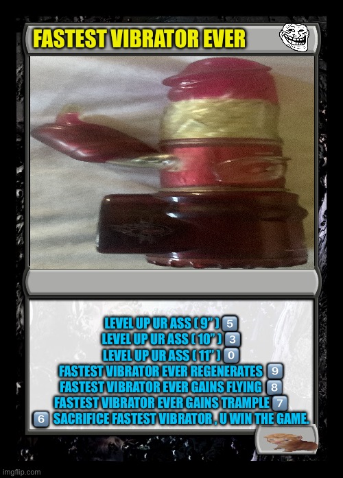 Fastest Vibrator Ever !  LOL | FASTEST VIBRATOR EVER; LEVEL UP UR ASS ( 9” ) 5️⃣
LEVEL UP UR ASS ( 10” ) 3️⃣
LEVEL UP UR ASS ( 11” ) 0️⃣
FASTEST VIBRATOR EVER REGENERATES  9️⃣
FASTEST VIBRATOR EVER GAINS FLYING  8️⃣
FASTEST VIBRATOR EVER GAINS TRAMPLE 7️⃣
6️⃣  SACRIFICE FASTEST VIBRATOR , U WIN THE GAME. | image tagged in black magic the gathering card | made w/ Imgflip meme maker