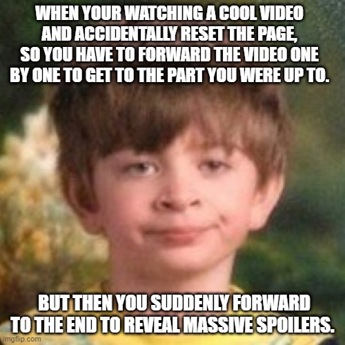 Now... I'm not gonna watch it >:( | WHEN YOUR WATCHING A COOL VIDEO AND ACCIDENTALLY RESET THE PAGE, SO YOU HAVE TO FORWARD THE VIDEO ONE BY ONE TO GET TO THE PART YOU WERE UP TO. BUT THEN YOU SUDDENLY FORWARD TO THE END TO REVEAL MASSIVE SPOILERS. | image tagged in annoyed face,annoying,memes | made w/ Imgflip meme maker