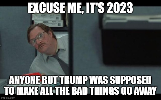 Anyone but Trump | EXCUSE ME, IT'S 2023; ANYONE BUT TRUMP WAS SUPPOSED TO MAKE ALL THE BAD THINGS GO AWAY | image tagged in office space milton | made w/ Imgflip meme maker