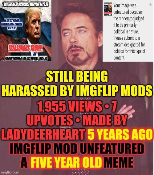 W T H Imgflip |  STILL BEING HARASSED BY IMGFLIP MODS; 1,955 VIEWS • 7 UPVOTES • MADE BY LADYDEERHEART 5 YEARS AGO; 5 YEARS AGO; IMGFLIP MOD UNFEATURED A FIVE YEAR OLD MEME; FIVE YEAR OLD | image tagged in memes,face you make robert downey jr,meanwhile on imgflip,imgflip mods,wth,imgflip community | made w/ Imgflip meme maker