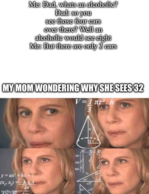 totally not me | Me: Dad, whats an alcoholic?
Dad: so you see those four cars over there? Well an alcoholic would see eight
Me: But there are only 2 cars; MY MOM WONDERING WHY SHE SEES 32 | image tagged in math lady/confused lady,memes,funny,lol | made w/ Imgflip meme maker