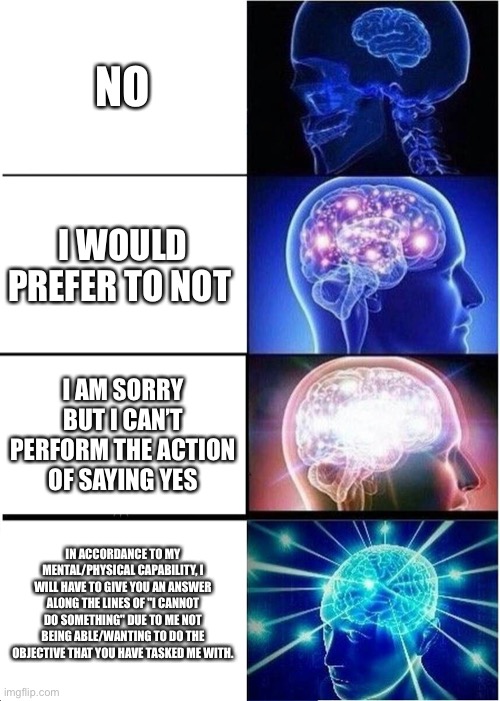 Expanding Brain | NO; I WOULD PREFER TO NOT; I AM SORRY BUT I CAN’T PERFORM THE ACTION OF SAYING YES; IN ACCORDANCE TO MY MENTAL/PHYSICAL CAPABILITY, I WILL HAVE TO GIVE YOU AN ANSWER ALONG THE LINES OF "I CANNOT DO SOMETHING" DUE TO ME NOT BEING ABLE/WANTING TO DO THE OBJECTIVE THAT YOU HAVE TASKED ME WITH. | image tagged in memes,expanding brain | made w/ Imgflip meme maker