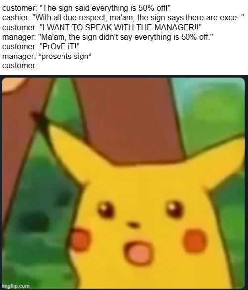 ASK and READ, but NEVER assume! | customer: "The sign said everything is 50% off!"
cashier: "With all due respect, ma'am, the sign says there are exce–"
customer: "I WANT TO SPEAK WITH THE MANAGER!!"
manager: "Ma'am, the sign didn't say everything is 50% off."
customer: "PrOvE iT!"
manager: *presents sign*
customer: | image tagged in surprised pikachu,retail,cashier,cashier meme,customer service,annoying customers | made w/ Imgflip meme maker