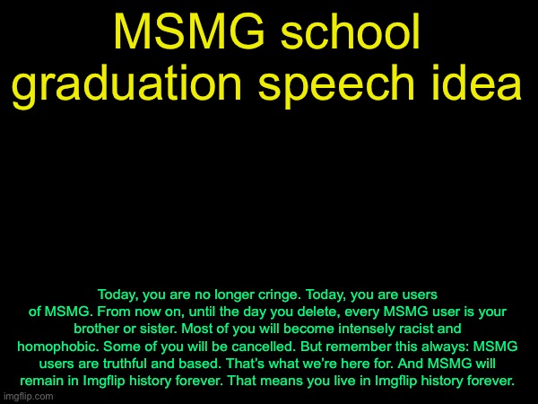 drizzy text temp | MSMG school graduation speech idea; Today, you are no longer cringe. Today, you are users of MSMG. From now on, until the day you delete, every MSMG user is your brother or sister. Most of you will become intensely racist and homophobic. Some of you will be cancelled. But remember this always: MSMG users are truthful and based. That’s what we’re here for. And MSMG will remain in Imgflip history forever. That means you live in Imgflip history forever. | image tagged in drizzy text temp | made w/ Imgflip meme maker