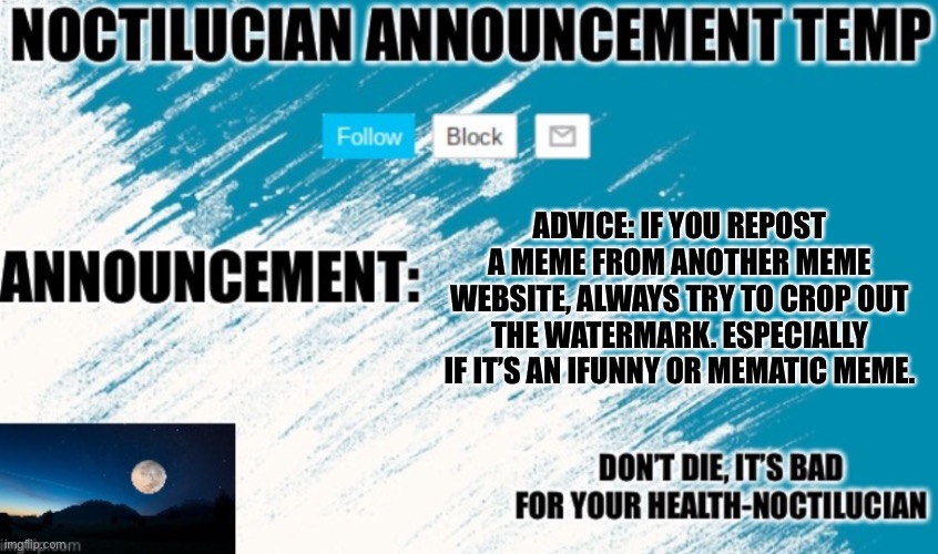 Noct's announcement temp | ADVICE: IF YOU REPOST A MEME FROM ANOTHER MEME WEBSITE, ALWAYS TRY TO CROP OUT THE WATERMARK. ESPECIALLY IF IT’S AN IFUNNY OR MEMATIC MEME. | image tagged in noctilucian announcement temp | made w/ Imgflip meme maker