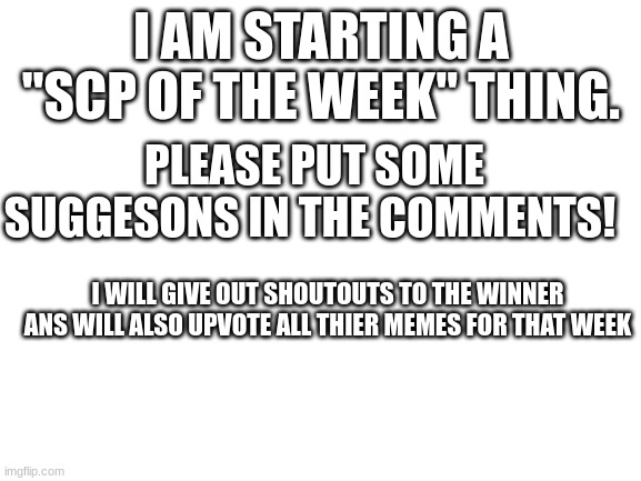 Blank White Template | I AM STARTING A "SCP OF THE WEEK" THING. PLEASE PUT SOME SUGGESONS IN THE COMMENTS! I WILL GIVE OUT SHOUTOUTS TO THE WINNER ANS WILL ALSO UPVOTE ALL THIER MEMES FOR THAT WEEK | image tagged in blank white template | made w/ Imgflip meme maker