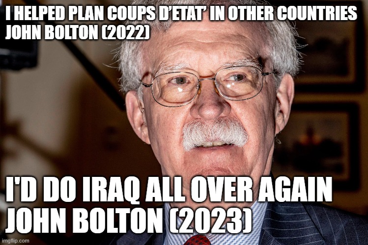 John Bolton for ALL of empire | I HELPED PLAN COUPS D’ETAT’ IN OTHER COUNTRIES
JOHN BOLTON (2022); I'D DO IRAQ ALL OVER AGAIN
JOHN BOLTON (2023) | made w/ Imgflip meme maker