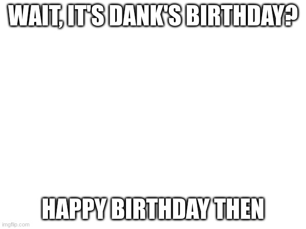 WAIT, IT'S DANK'S BIRTHDAY? HAPPY BIRTHDAY THEN | made w/ Imgflip meme maker