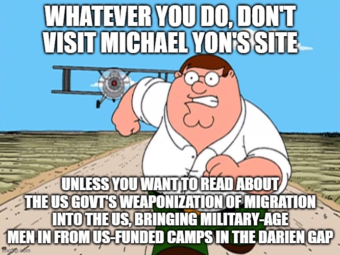 Peter Griffin running away | WHATEVER YOU DO, DON'T VISIT MICHAEL YON'S SITE; UNLESS YOU WANT TO READ ABOUT THE US GOVT'S WEAPONIZATION OF MIGRATION INTO THE US, BRINGING MILITARY-AGE MEN IN FROM US-FUNDED CAMPS IN THE DARIEN GAP | image tagged in peter griffin running away | made w/ Imgflip meme maker