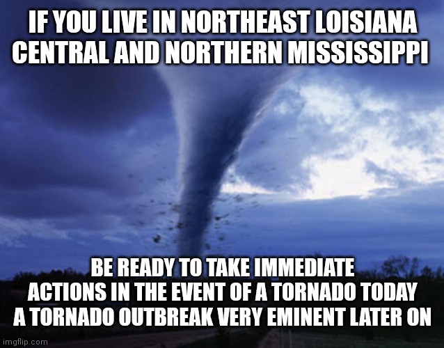 Take preparedness actions | IF YOU LIVE IN NORTHEAST LOISIANA CENTRAL AND NORTHERN MISSISSIPPI; BE READY TO TAKE IMMEDIATE ACTIONS IN THE EVENT OF A TORNADO TODAY A TORNADO OUTBREAK VERY EMINENT LATER ON | image tagged in tornado | made w/ Imgflip meme maker