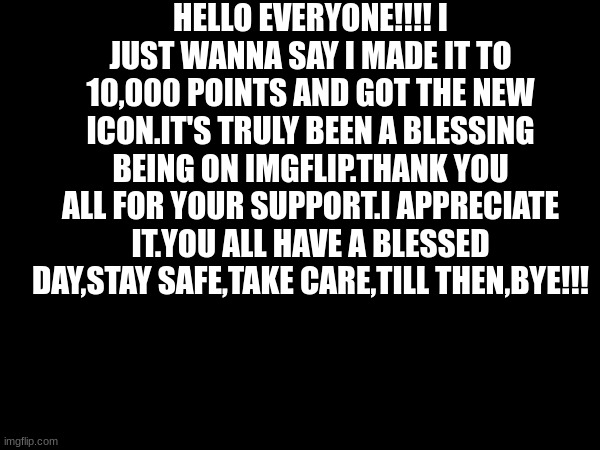 I finally got to 10000 points.Thank you all. | HELLO EVERYONE!!!! I JUST WANNA SAY I MADE IT TO 10,000 POINTS AND GOT THE NEW ICON.IT'S TRULY BEEN A BLESSING BEING ON IMGFLIP.THANK YOU ALL FOR YOUR SUPPORT.I APPRECIATE IT.YOU ALL HAVE A BLESSED DAY,STAY SAFE,TAKE CARE,TILL THEN,BYE!!! | image tagged in 10000 points,announcement | made w/ Imgflip meme maker