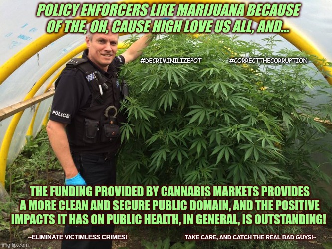 Cops said Philippines needs to legalize buds man | POLICY ENFORCERS LIKE MARIJUANA BECAUSE OF THE, OH, CAUSE HIGH LOVE US ALL, AND... #DECRIMINILIZEPOT                 #CORRECTTHECORRUPTION; THE FUNDING PROVIDED BY CANNABIS MARKETS PROVIDES A MORE CLEAN AND SECURE PUBLIC DOMAIN, AND THE POSITIVE IMPACTS IT HAS ON PUBLIC HEALTH, IN GENERAL, IS OUTSTANDING! TAKE CARE, AND CATCH THE REAL BAD GUYS!~; ~ELIMINATE VICTIMLESS CRIMES! | image tagged in police weed cannabis stoned,legal pot,marijuana,philippines,cannabis,research | made w/ Imgflip meme maker