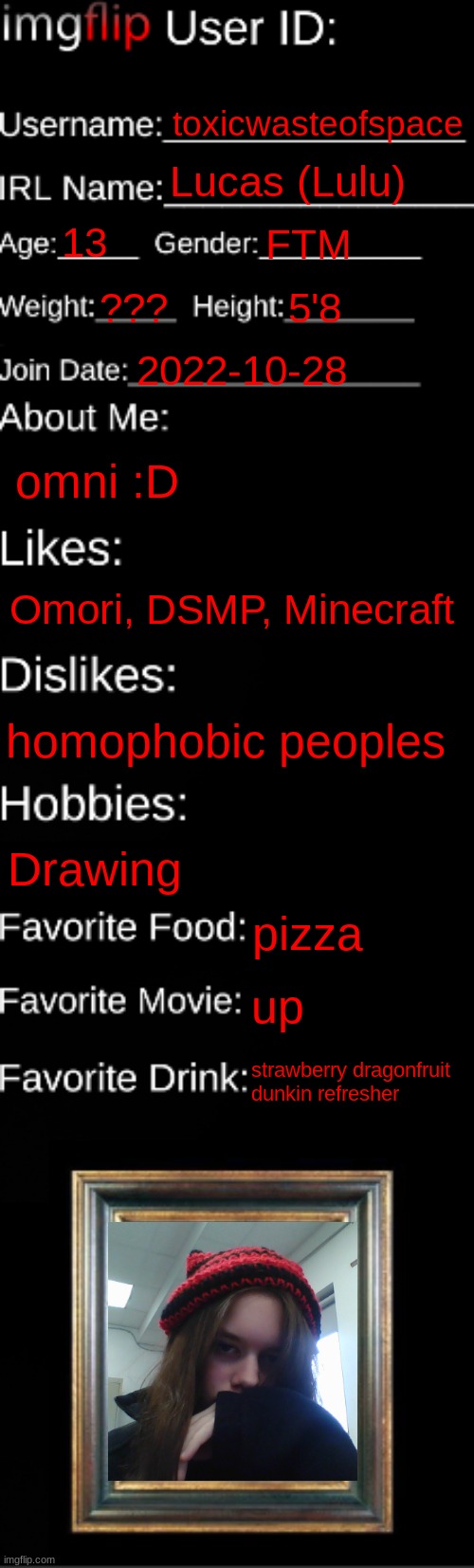 :D | toxicwasteofspace; Lucas (Lulu); 13; FTM; ??? 5'8; 2022-10-28; omni :D; Omori, DSMP, Minecraft; homophobic peoples; Drawing; pizza; up; strawberry dragonfruit dunkin refresher | image tagged in imgflip id card | made w/ Imgflip meme maker