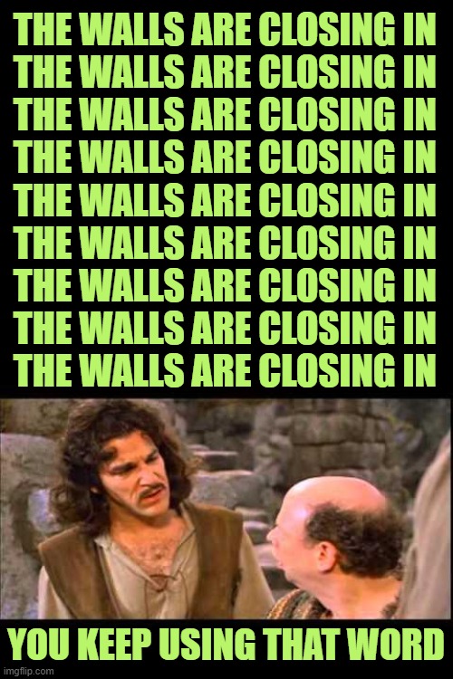 Inigo Montoya | THE WALLS ARE CLOSING IN
THE WALLS ARE CLOSING IN
THE WALLS ARE CLOSING IN
THE WALLS ARE CLOSING IN
THE WALLS ARE CLOSING IN
THE WALLS ARE C | image tagged in inigo montoya | made w/ Imgflip meme maker