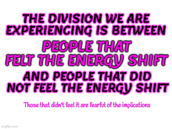 We Felt It | PEOPLE THAT FELT THE ENERGY SHIFT; THE DIVISION WE ARE EXPERIENCING IS BETWEEN; AND PEOPLE THAT DID NOT FEEL THE ENERGY SHIFT; Those that didn't feel it are fearful of the implications | image tagged in memes,energy shift,awake,energy surge,energy,did you feel it | made w/ Imgflip meme maker