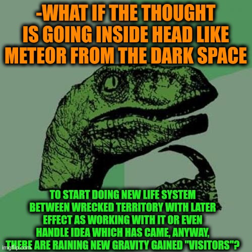 -Simply. Just one meme. | -WHAT IF THE THOUGHT IS GOING INSIDE HEAD LIKE METEOR FROM THE DARK SPACE; TO START DOING NEW LIFE SYSTEM BETWEEN WRECKED TERRITORY WITH LATER EFFECT AS WORKING WITH IT OR EVEN HANDLE IDEA WHICH HAS CAME, ANYWAY, THERE ARE RAINING NEW GRAVITY GAINED "VISITORS"? | image tagged in memes,philosoraptor,food for thought,space force,cuphead,visit | made w/ Imgflip meme maker