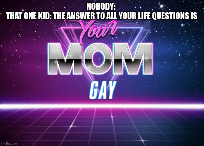 seriously tho | NOBODY:
 THAT ONE KID: THE ANSWER TO ALL YOUR LIFE QUESTIONS IS | image tagged in your mom gay | made w/ Imgflip meme maker