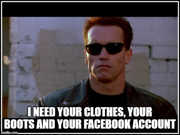 arnold schwarzenegger terminator | I NEED YOUR CLOTHES, YOUR BOOTS AND YOUR FACEBOOK ACCOUNT | image tagged in arnold schwarzenegger terminator | made w/ Imgflip meme maker