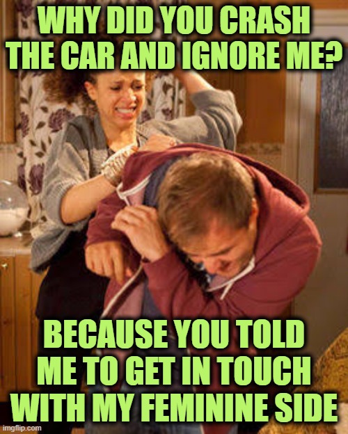 battered husband | WHY DID YOU CRASH THE CAR AND IGNORE ME? BECAUSE YOU TOLD ME TO GET IN TOUCH WITH MY FEMININE SIDE | image tagged in battered husband | made w/ Imgflip meme maker