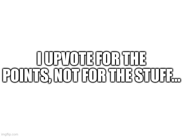 Yes. | I UPVOTE FOR THE POINTS, NOT FOR THE STUFF... | image tagged in stop upvote begging | made w/ Imgflip meme maker