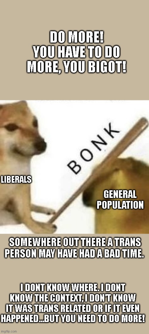 Bonk | DO MORE! YOU HAVE TO DO MORE, YOU BIGOT! LIBERALS; GENERAL POPULATION; SOMEWHERE OUT THERE A TRANS PERSON MAY HAVE HAD A BAD TIME. I DONT KNOW WHERE. I DONT KNOW THE CONTEXT, I DON'T KNOW IT WAS TRANS RELATED OR IF IT EVEN HAPPENED...BUT YOU NEED TO DO MORE! | image tagged in bonk | made w/ Imgflip meme maker