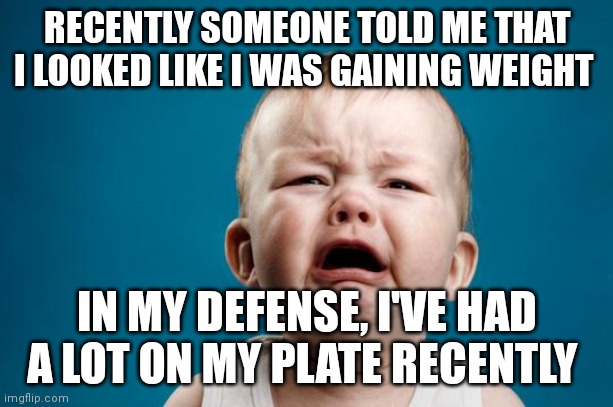BABY CRYING | RECENTLY SOMEONE TOLD ME THAT I LOOKED LIKE I WAS GAINING WEIGHT; IN MY DEFENSE, I'VE HAD A LOT ON MY PLATE RECENTLY | image tagged in baby crying | made w/ Imgflip meme maker