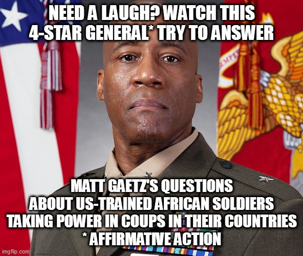 fox *somehow* missed this - gee, I wonder why | NEED A LAUGH? WATCH THIS 4-STAR GENERAL* TRY TO ANSWER; MATT GAETZ'S QUESTIONS ABOUT US-TRAINED AFRICAN SOLDIERS TAKING POWER IN COUPS IN THEIR COUNTRIES
* AFFIRMATIVE ACTION | image tagged in memes | made w/ Imgflip meme maker