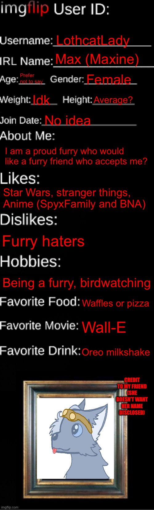 All about me for anyone who wants to be friends? | LothcatLady; Max (Maxine); Prefer not to say; Female; Idk; Average? No idea; I am a proud furry who would like a furry friend who accepts me? Star Wars, stranger things,
Anime (SpyxFamily and BNA); Furry haters; Being a furry, birdwatching; Waffles or pizza; Wall-E; Oreo milkshake; CREDIT TO MY FRIEND (SHE DOESN’T WANT HER NAME DISCLOSED) | image tagged in imgflip id card | made w/ Imgflip meme maker