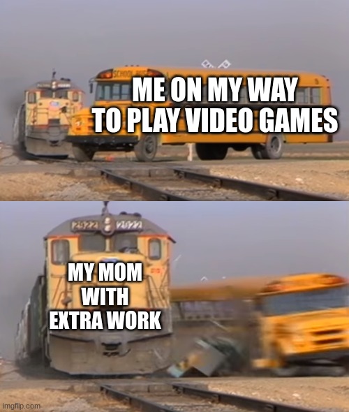 More work | ME ON MY WAY TO PLAY VIDEO GAMES; MY MOM WITH EXTRA WORK | image tagged in a train hitting a school bus | made w/ Imgflip meme maker