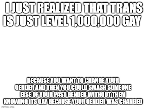  I JUST REALIZED THAT TRANS IS JUST LEVEL 1,000,000 GAY; BECAUSE YOU WANT TO CHANGE YOUR GENDER AND THEN YOU COULD SMASH SOMEONE ELSE OF YOUR PAST GENDER WITHOUT THEM KNOWING ITS GAY BECAUSE YOUR GENDER WAS CHANGED | made w/ Imgflip meme maker
