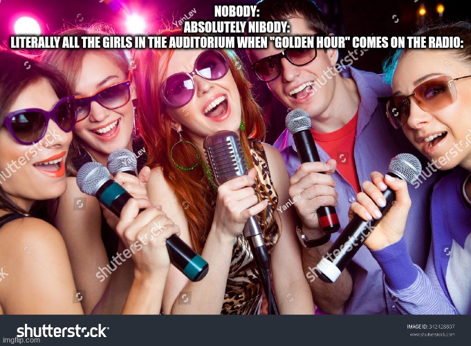 bruh | NOBODY:
ABSOLUTELY NIBODY:
LITERALLY ALL THE GIRLS IN THE AUDITORIUM WHEN "GOLDEN HOUR" COMES ON THE RADIO: | image tagged in memes | made w/ Imgflip meme maker