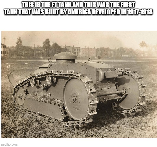 The First tank in America | THIS IS THE FT TANK AND THIS WAS THE FIRST TANK THAT WAS BUILT BY AMERICA DEVELOPED IN 1917-1918 | image tagged in tank,america | made w/ Imgflip meme maker