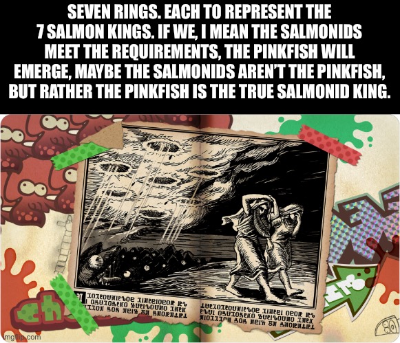 Just some theory. | SEVEN RINGS. EACH TO REPRESENT THE 7 SALMON KINGS. IF WE, I MEAN THE SALMONIDS MEET THE REQUIREMENTS, THE PINKFISH WILL EMERGE, MAYBE THE SALMONIDS AREN’T THE PINKFISH, BUT RATHER THE PINKFISH IS THE TRUE SALMONID KING. | image tagged in splatoon | made w/ Imgflip meme maker
