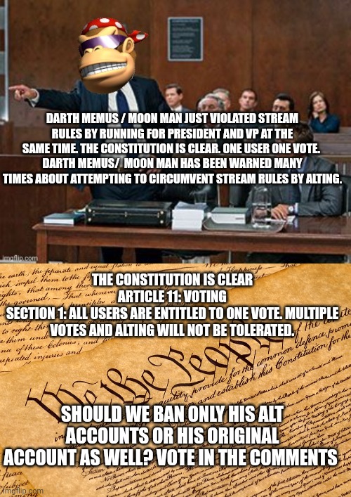 Congress and Senate must vote | DARTH MEMUS / MOON MAN JUST VIOLATED STREAM RULES BY RUNNING FOR PRESIDENT AND VP AT THE SAME TIME. THE CONSTITUTION IS CLEAR. ONE USER ONE VOTE. 
DARTH MEMUS/  MOON MAN HAS BEEN WARNED MANY TIMES ABOUT ATTEMPTING TO CIRCUMVENT STREAM RULES BY ALTING. THE CONSTITUTION IS CLEAR
ARTICLE 11: VOTING
SECTION 1: ALL USERS ARE ENTITLED TO ONE VOTE. MULTIPLE VOTES AND ALTING WILL NOT BE TOLERATED. SHOULD WE BAN ONLY HIS ALT ACCOUNTS OR HIS ORIGINAL ACCOUNT AS WELL? VOTE IN THE COMMENTS | image tagged in lawyer kong,us constitution,say goodbye | made w/ Imgflip meme maker