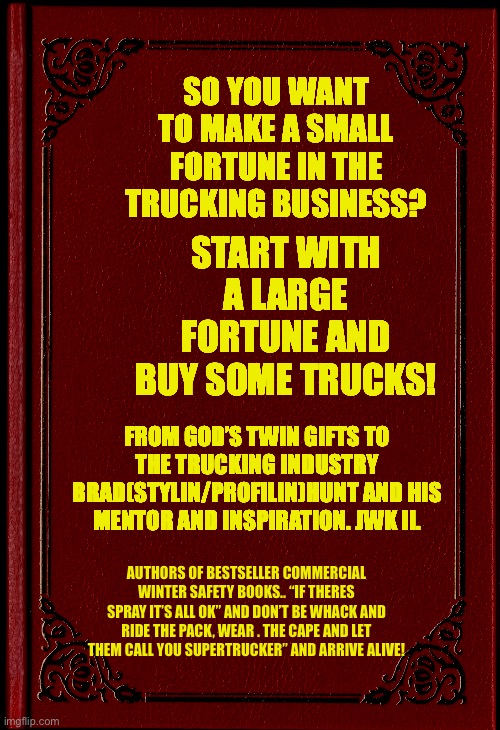 blank book | SO YOU WANT TO MAKE A SMALL FORTUNE IN THE TRUCKING BUSINESS? START WITH A LARGE FORTUNE AND BUY SOME TRUCKS! FROM GOD’S TWIN GIFTS TO THE TRUCKING INDUSTRY BRAD(STYLIN/PROFILIN)HUNT AND HIS MENTOR AND INSPIRATION. JWK II. AUTHORS OF BESTSELLER COMMERCIAL WINTER SAFETY BOOKS.. “IF THERES SPRAY IT’S ALL OK” AND DON’T BE WHACK AND RIDE THE PACK, WEAR . THE CAPE AND LET THEM CALL YOU SUPERTRUCKER” AND ARRIVE ALIVE! | image tagged in blank book | made w/ Imgflip meme maker