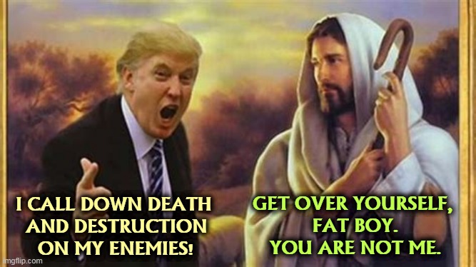 Who does he think he is? | GET OVER YOURSELF, 
FAT BOY.
YOU ARE NOT ME. I CALL DOWN DEATH 
AND DESTRUCTION
ON MY ENEMIES! | image tagged in jesus christ,donald trump,donald trump is an idiot,death,destruction | made w/ Imgflip meme maker