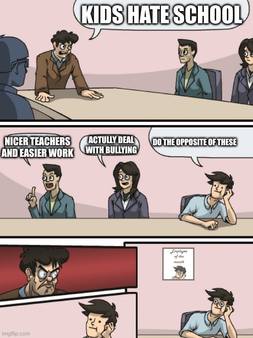 Boadroom Meeting Employee of the Month | KIDS HATE SCHOOL; NICER TEACHERS
AND EASIER WORK; ACTULLY DEAL WITH BULLYING; DO THE OPPOSITE OF THESE | image tagged in boadroom meeting employee of the month | made w/ Imgflip meme maker