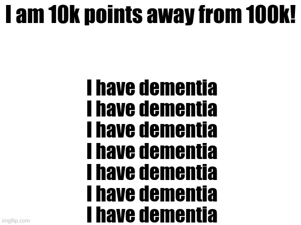 I have dementiaI have dementiaI have dementiaI have dementiaI have dementiaI have dementiaI have dementiaI have dementiaI have d | I am 10k points away from 100k! I have dementia
I have dementia
I have dementia
I have dementia
I have dementia
I have dementia
I have dementia | made w/ Imgflip meme maker