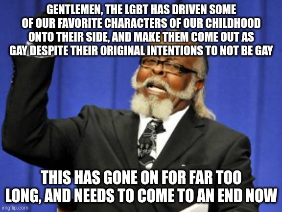 Too Damn High | GENTLEMEN, THE LGBT HAS DRIVEN SOME OF OUR FAVORITE CHARACTERS OF OUR CHILDHOOD ONTO THEIR SIDE, AND MAKE THEM COME OUT AS GAY DESPITE THEIR ORIGINAL INTENTIONS TO NOT BE GAY; THIS HAS GONE ON FOR FAR TOO LONG, AND NEEDS TO COME TO AN END NOW | image tagged in memes,too damn high | made w/ Imgflip meme maker