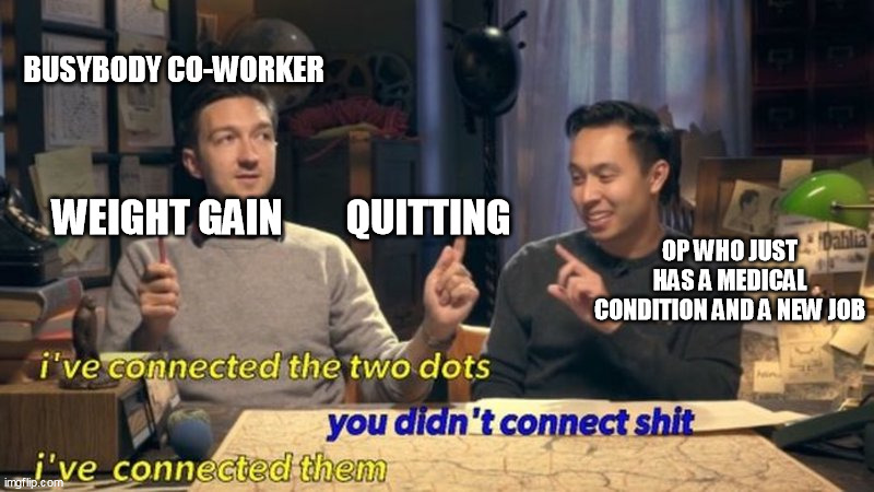 I’ve connected the two dots | BUSYBODY CO-WORKER; OP WHO JUST HAS A MEDICAL CONDITION AND A NEW JOB; WEIGHT GAIN        QUITTING | image tagged in i ve connected the two dots | made w/ Imgflip meme maker