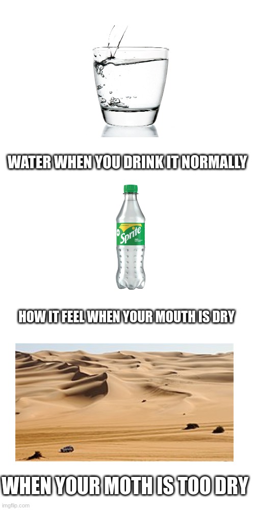 water is delicous | WATER WHEN YOU DRINK IT NORMALLY; HOW IT FEEL WHEN YOUR MOUTH IS DRY; WHEN YOUR MOTH IS TOO DRY | image tagged in drinks,soda,sleep,topoftheleaderboard,that moment when,funny memes | made w/ Imgflip meme maker
