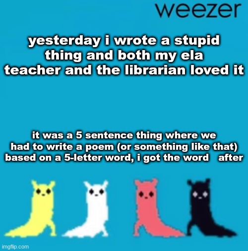 weezer | yesterday i wrote a stupid thing and both my ela teacher and the librarian loved it; it was a 5 sentence thing where we had to write a poem (or something like that) based on a 5-letter word, i got the word   after | image tagged in weezer | made w/ Imgflip meme maker