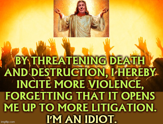 BY THREATENING DEATH 
AND DESTRUCTION, I HEREBY 
INCITE MORE VIOLENCE, 
FORGETTING THAT IT OPENS 
ME UP TO MORE LITIGATION. I'M AN IDIOT. | image tagged in trump,death,destruction,violence,lawsuit,idiot | made w/ Imgflip meme maker